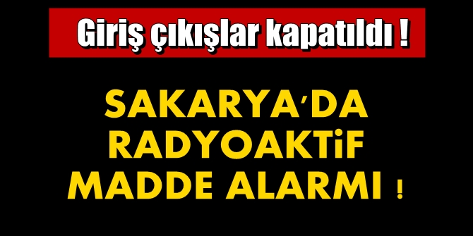 Sakarya’da Radyoaktif madde alarmı !