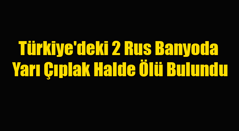 Türkiye'deki 2 Rus Banyoda Yarı Çıplak Halde Ölü Bulundu