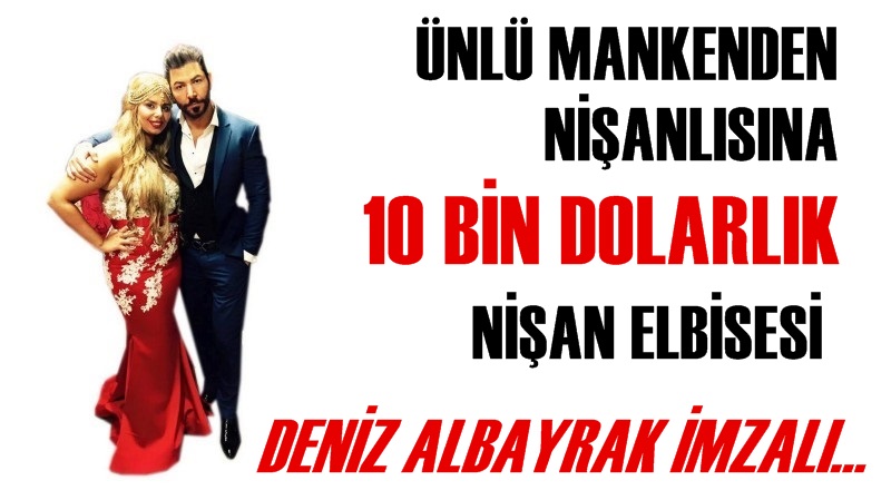 Ünlü mankenden nişanlısına, Deniz Albayrak imzalı 10 bin dolarlık nişan elbisesi