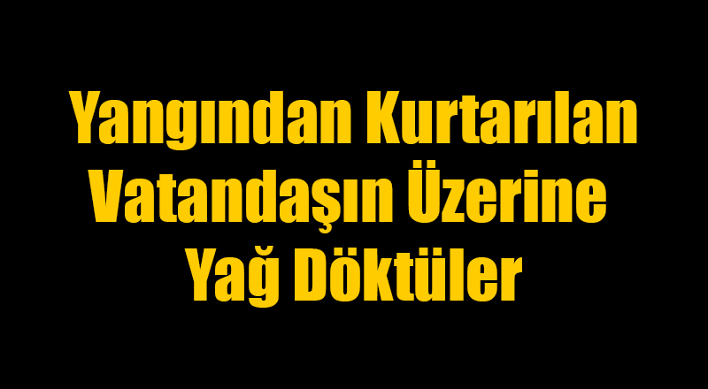 Yangından Kurtarılan Vatandaşın Üstüne Yağ Döktüler