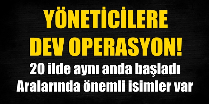 Yöneticilere dev operasyon! 20 ilde aynı anda başladı, önemli isimler var…